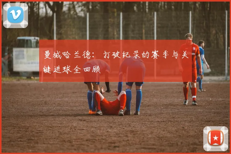 曼城哈兰德：打破纪录的赛季与关键进球全回顾