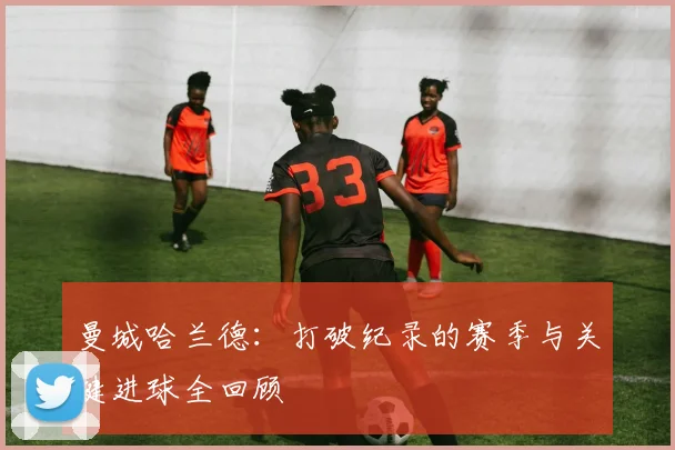 曼城哈兰德：打破纪录的赛季与关键进球全回顾